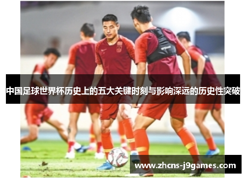 中国足球世界杯历史上的五大关键时刻与影响深远的历史性突破