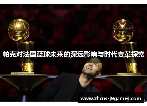 帕克对法国篮球未来的深远影响与时代变革探索 帕克对法国篮球未来的深远影响与时代变革探索