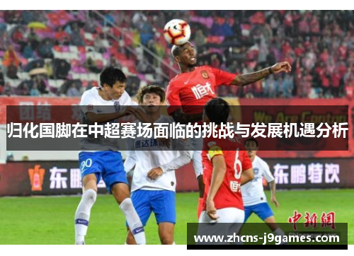 归化国脚在中超赛场面临的挑战与发展机遇分析 归化国脚在中超赛场面临的挑战与发展机遇分析