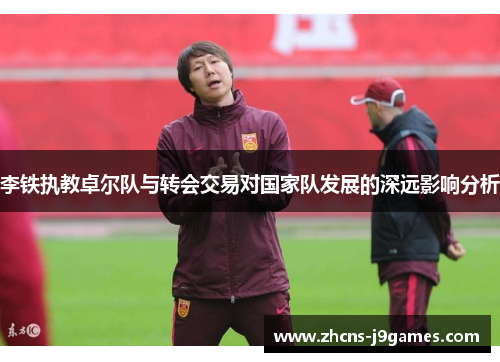 李铁执教卓尔队与转会交易对国家队发展的深远影响分析 李铁执教卓尔队与转会交易对国家队发展的深远影响分析