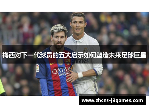 梅西对下一代球员的五大启示如何塑造未来足球巨星