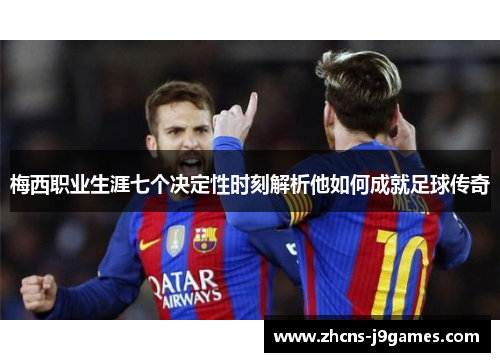 梅西职业生涯七个决定性时刻解析他如何成就足球传奇