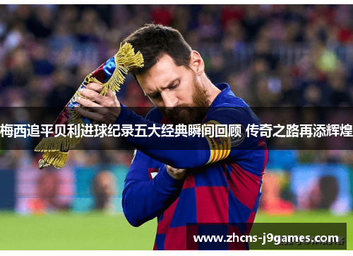 梅西追平贝利进球纪录五大经典瞬间回顾 传奇之路再添辉煌