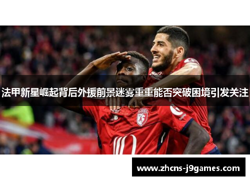 法甲新星崛起背后外援前景迷雾重重能否突破困境引发关注 法甲新星崛起背后外援前景迷雾重重能否突破困境引发关注
