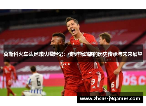 莫斯科火车头足球队崛起记:俄罗斯劲旅的历史传承与未来展望 莫斯科火车头足球队崛起记:俄罗斯劲旅的历史传承与未来展望