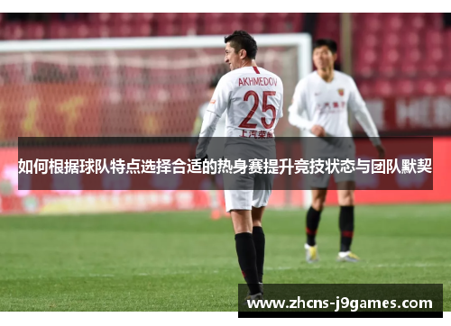 如何根据球队特点选择合适的热身赛提升竞技状态与团队默契