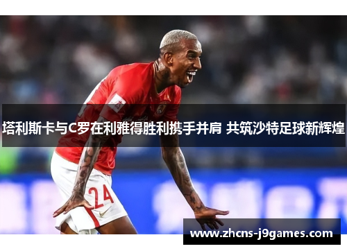 塔利斯卡与C罗在利雅得胜利携手并肩 共筑沙特足球新辉煌 塔利斯卡与C罗在利雅得胜利携手并肩 共筑沙特足球新辉煌